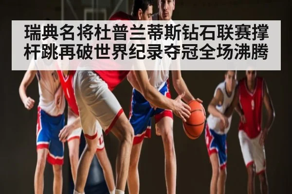 瑞典名将杜普兰蒂斯钻石联赛撑杆跳再破世界纪录夺冠全场沸腾